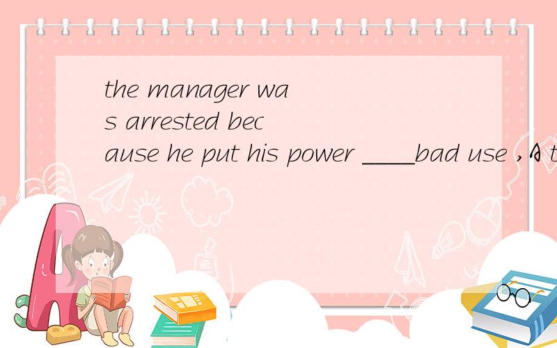 the manager was arrested because he put his power ____bad use ,A to B for C.in D.at为什么有人说to有人说for呀
