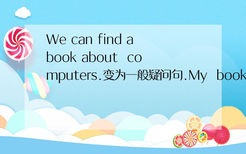 We can find a book about  computers.变为一般疑问句.My  books about computer are on that shelf.(对 on that shelf  提问）I want to make an e-card for Mum.(变为否定句）帮帮吗吧!~~~~~~~~~急