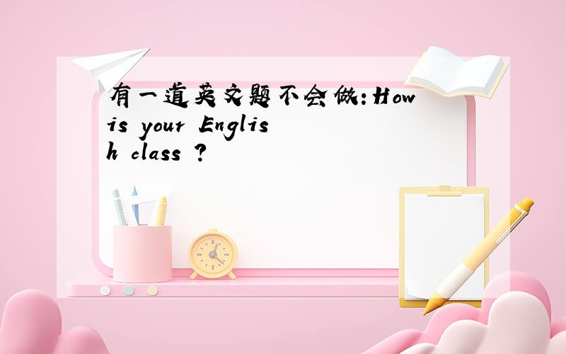 有一道英文题不会做:How is your English class ?