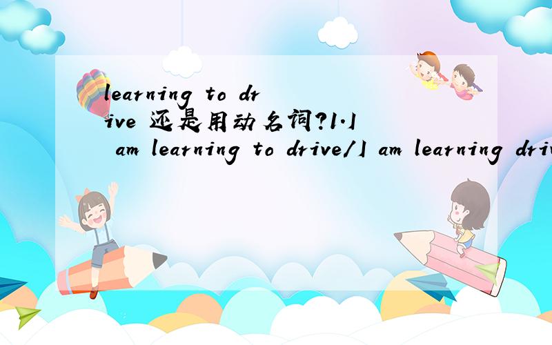 learning to drive 还是用动名词?1.I am learning to drive/I am learning driving 有learn doing 的用法么?2.我已经学会 开车了...翻译下...(直接翻译 I can drive也可以吧.)如果可以..写个别的类型的句子..用个现在