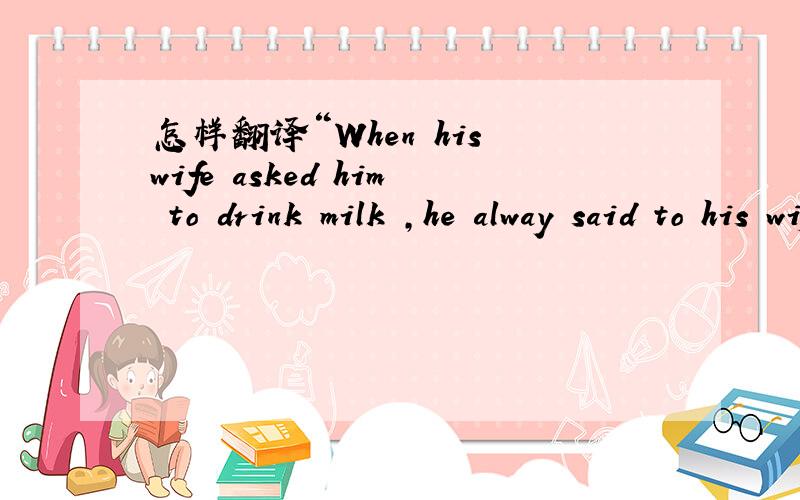 怎样翻译“When his wife asked him to drink milk ,he alway said to his wife,