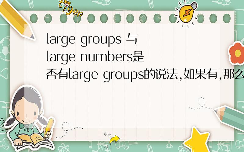 large groups 与large numbers是否有large groups的说法,如果有,那么它与large numbers有什么区别?