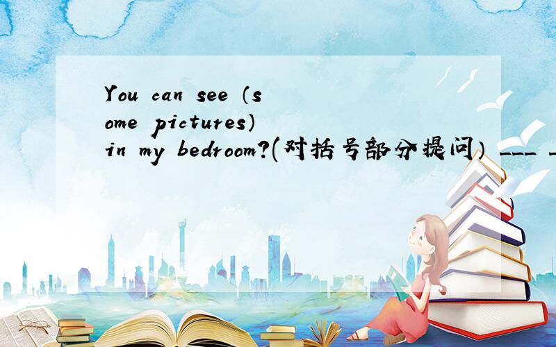 You can see （some pictures） in my bedroom?(对括号部分提问） ___ ___ I see in your bedroom?
