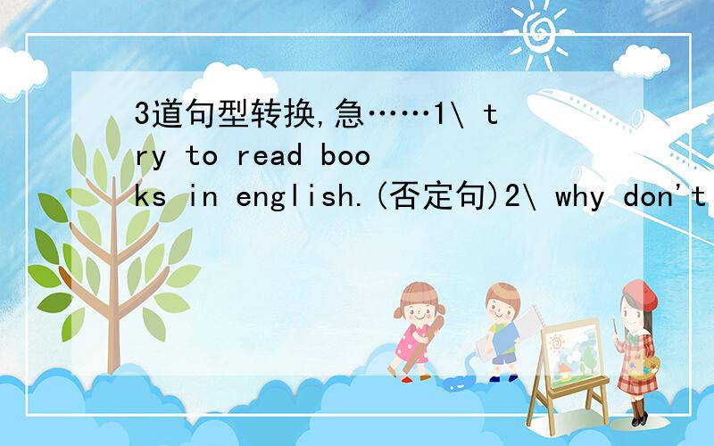 3道句型转换,急……1\ try to read books in english.(否定句)2\ why don't you write them down in your notebook?（同义句）3\ to speak english in class is good idea.（同义句）1\ try to read books in english.(否定句)try ________ ___