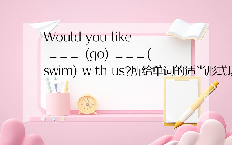 Would you like ___ (go) ___(swim) with us?所给单词的适当形式填空一空一词