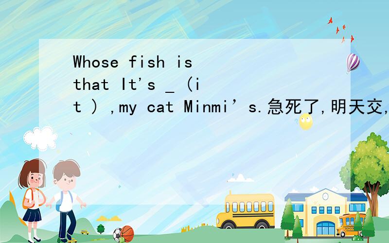 Whose fish is that It's _ (it ) ,my cat Minmi’s.急死了,明天交,