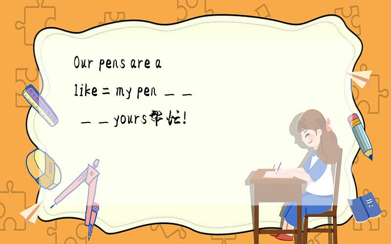 Our pens are alike=my pen __ __yours帮忙!