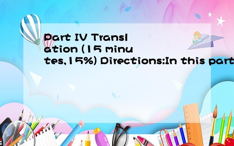 Part IV Translation (15 minutes,15%) Directions:In this part there are five sentences which you should (translate into Chinese.These sentences are all taken from the reading passages you have just read in Part II.You can refer back to the passage so