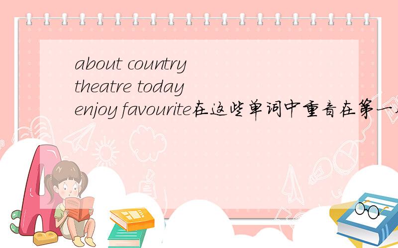 about country theatre today enjoy favourite在这些单词中重音在第一个音节上的有哪about country theatre today enjoy favourite because bicycle until between zero brother sister student cinema 在这些单词中重音在第一个音节