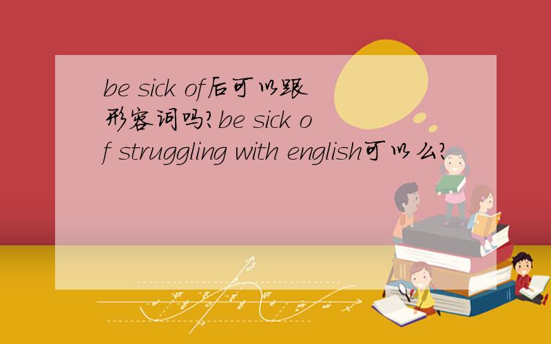 be sick of后可以跟形容词吗?be sick of struggling with english可以么?
