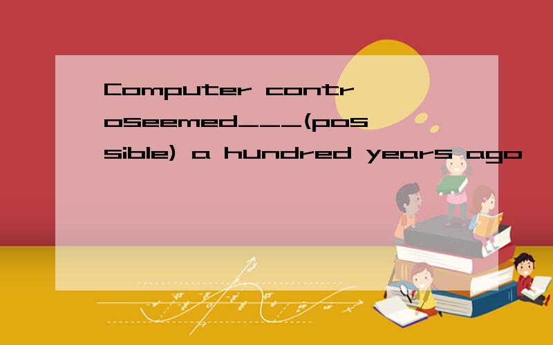 Computer controseemed___(possible) a hundred years ago