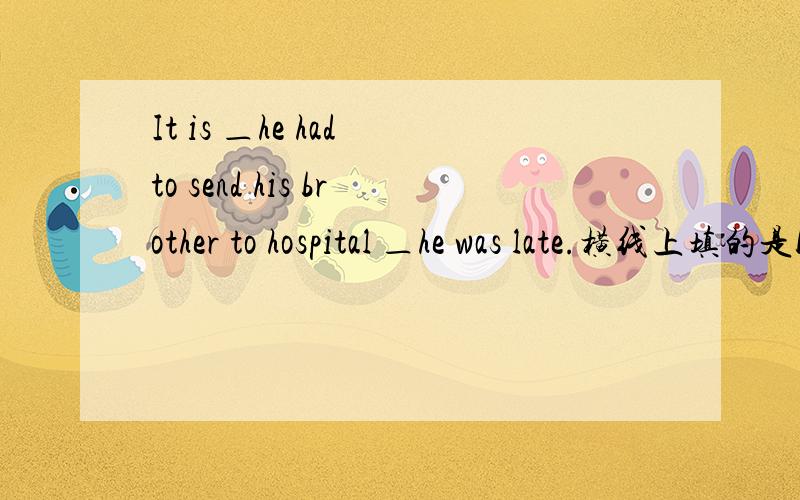 It is ＿he had to send his brother to hospital ＿he was late.横线上填的是because和that.