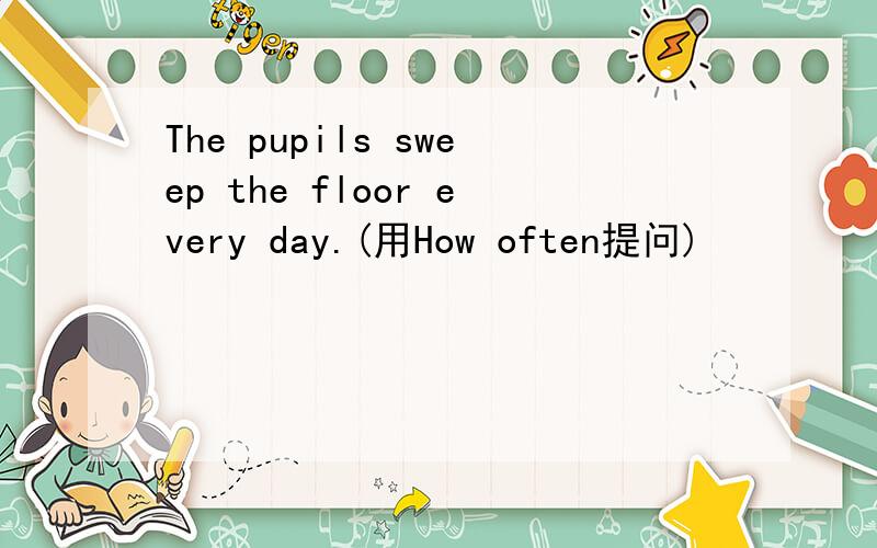 The pupils sweep the floor every day.(用How often提问)