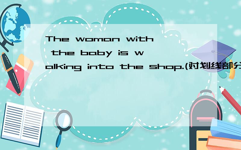 The woman with the baby is walking into the shop.(对划线部分提问,The woman with the baby )( ) ( ) is walking into the shop?Mr Wilson goes to work by bus every day.(改为同义句)Mr Wilson ( ) ( ) ( ) ( ) work every day.