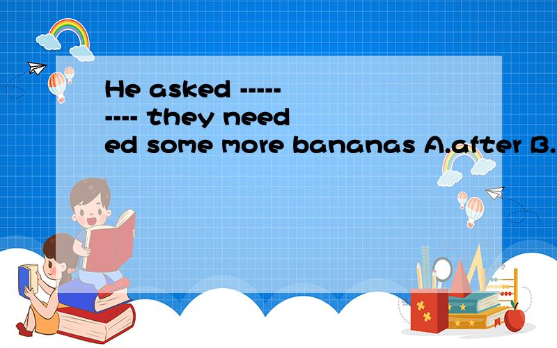 He asked --------- they needed some more bananas A.after B.before C.whether D.while