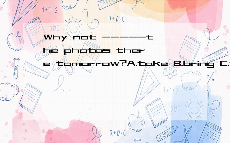 Why not -----the photos there tomorrow?A.take B.bring C.taking D.to bring