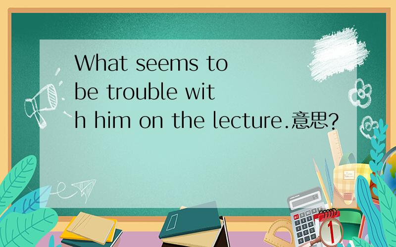 What seems to be trouble with him on the lecture.意思?