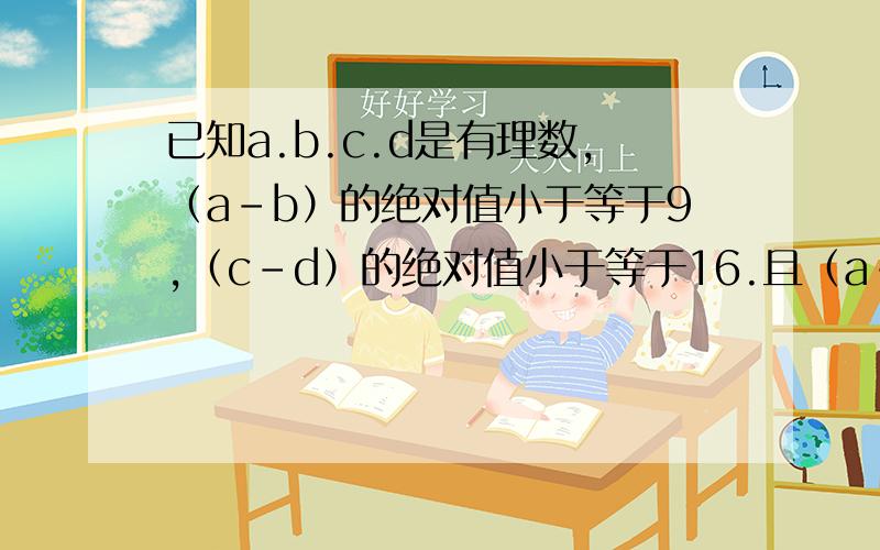 已知a.b.c.d是有理数,（a-b）的绝对值小于等于9,（c-d）的绝对值小于等于16.且（a-b-c+d）的绝对值且（a-b-c+d）的绝对值小于等于25,求：（b-a）的绝对值减去（d-c）的绝对值的值!