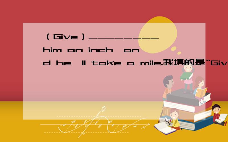 （Give）________him an inch,and he'll take a mile.我填的是“Give”,答案给的是“Given”说是什么分词用法.但是 我认为此题应该是“祈使句+后面句子用一般将来时”~是这样的吗?