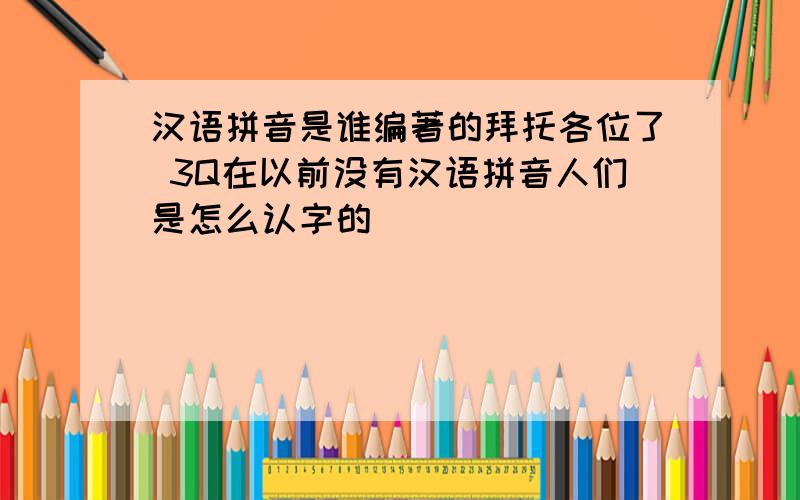 汉语拼音是谁编著的拜托各位了 3Q在以前没有汉语拼音人们是怎么认字的