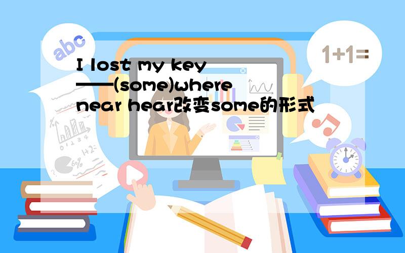I lost my key ——(some)where near hear改变some的形式