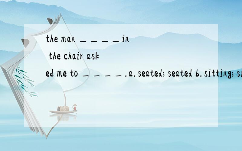the man ____in the chair asked me to ____.a.seated;seated b.sitting;sitting c.seating;seat d.seated; be seated,