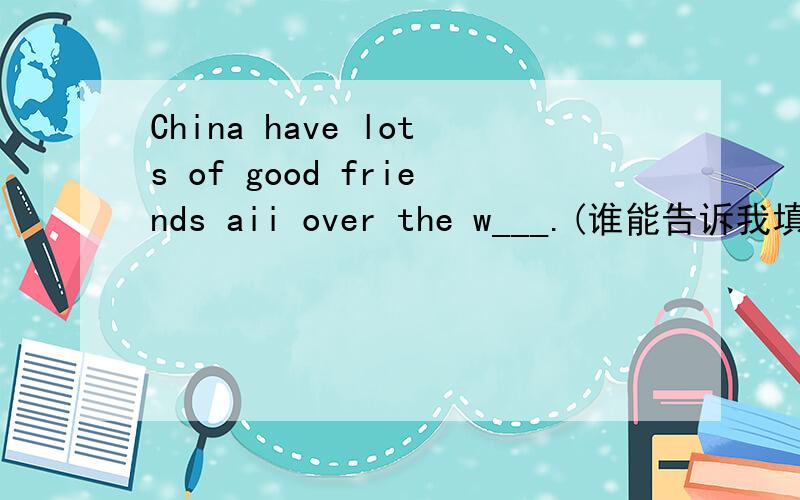 China have lots of good friends aii over the w___.(谁能告诉我填什么