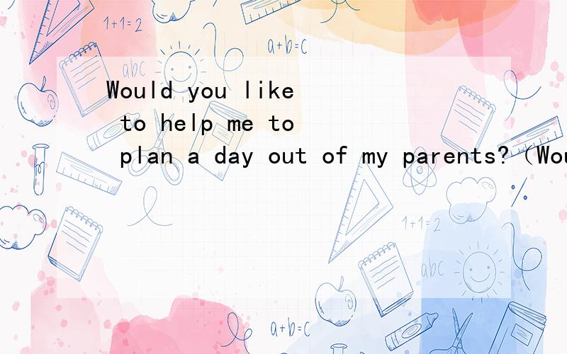 Would you like to help me to plan a day out of my parents?（Would） you like to （help） me to （plan） a day out （of） my parents?将（）里的修改