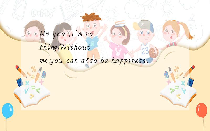 No you ,I'm nothing.Without me,you can also be happiness.
