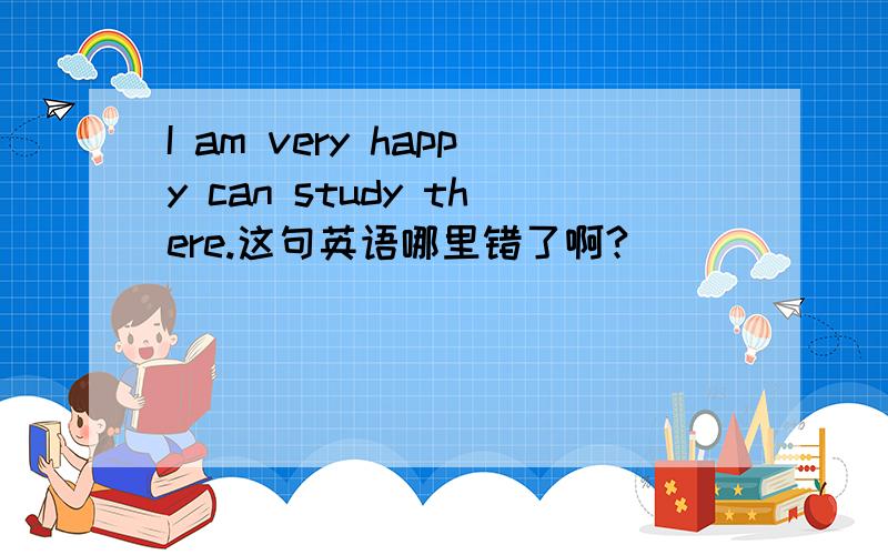I am very happy can study there.这句英语哪里错了啊?
