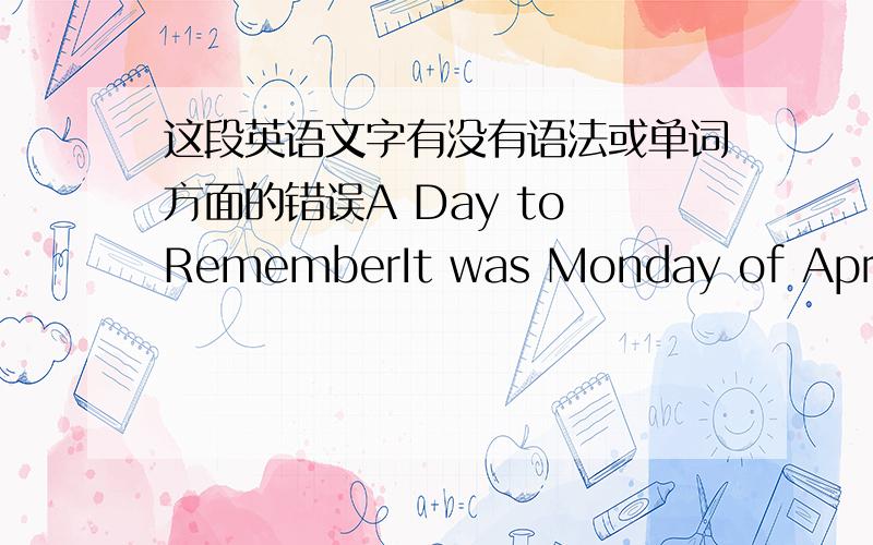 这段英语文字有没有语法或单词方面的错误A Day to RememberIt was Monday of April last year.My daughter was born in Shanghai East Hospital.That day was a memorable day for me.You will find the passage somewhere in the Bible:“I will i