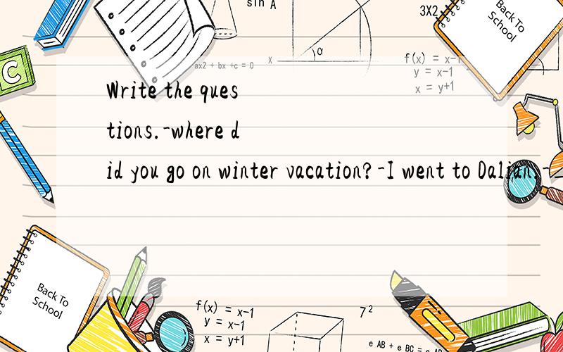 Write the questions.-where did you go on winter vacation?-I went to Dalian.-__________________-I went with my parents.-_________________-We went by bus.-_____________-We went to visit family friends and had lots of fun.-_______________-We came back o