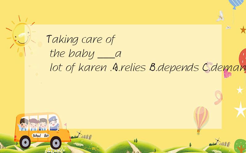 Taking care of the baby ___a lot of karen .A.relies B.depends C.demands D.requests求答案,练习册上就是这么印的karen貌似是人名!