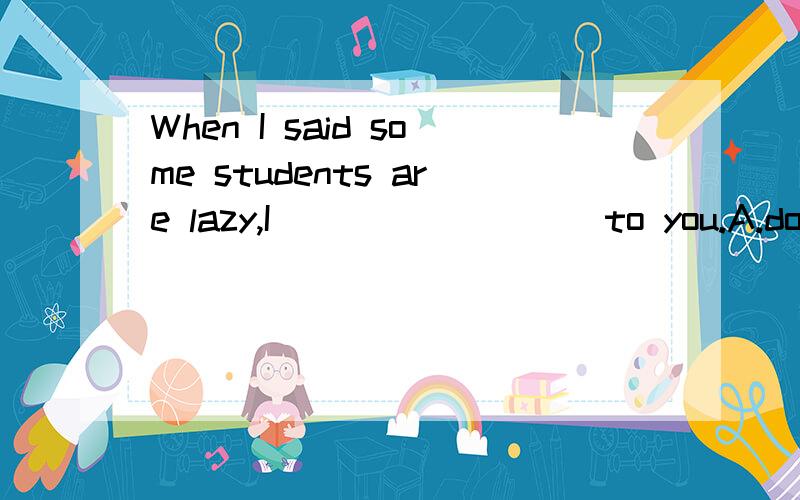 When I said some students are lazy,I ________ to you.A.don't refer B.wasn't referring C.hasn't referred D.didn't refer