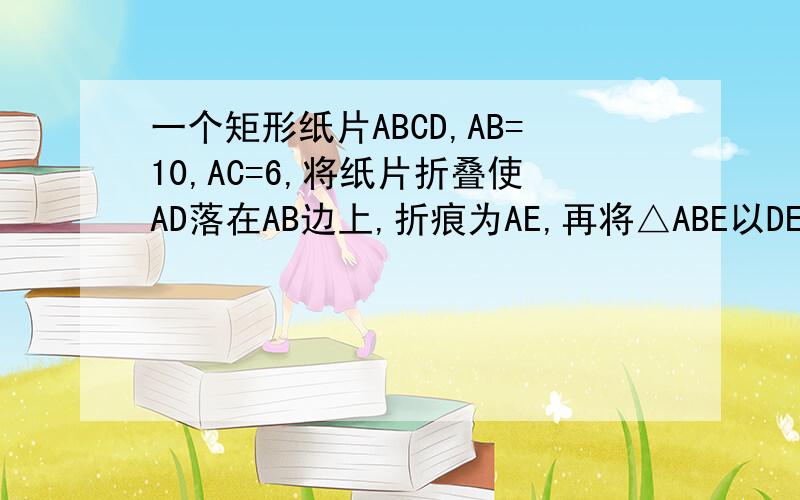 一个矩形纸片ABCD,AB=10,AC=6,将纸片折叠使AD落在AB边上,折痕为AE,再将△ABE以DE为折痕向右折叠,AE与BC交于点F,求△CEF的面积最好能详细点