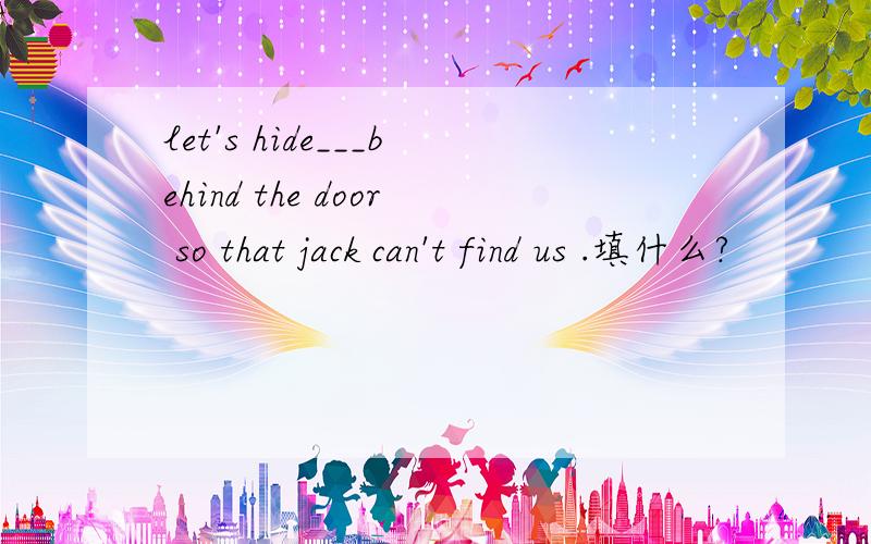 let's hide___behind the door so that jack can't find us .填什么?