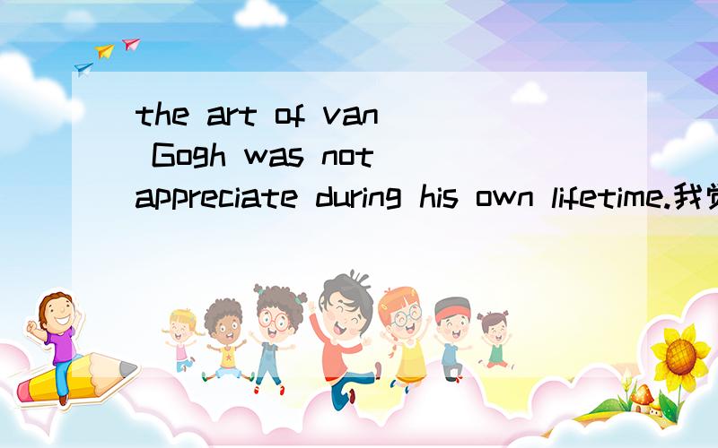 the art of van Gogh was not appreciate during his own lifetime.我觉得appreciate应该加ed对吧?