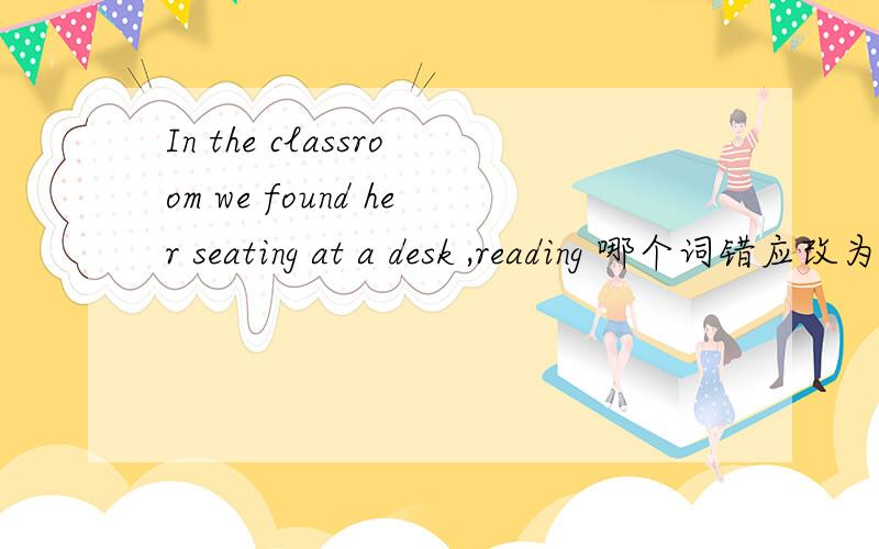 In the classroom we found her seating at a desk ,reading 哪个词错应改为什么、或者是对的