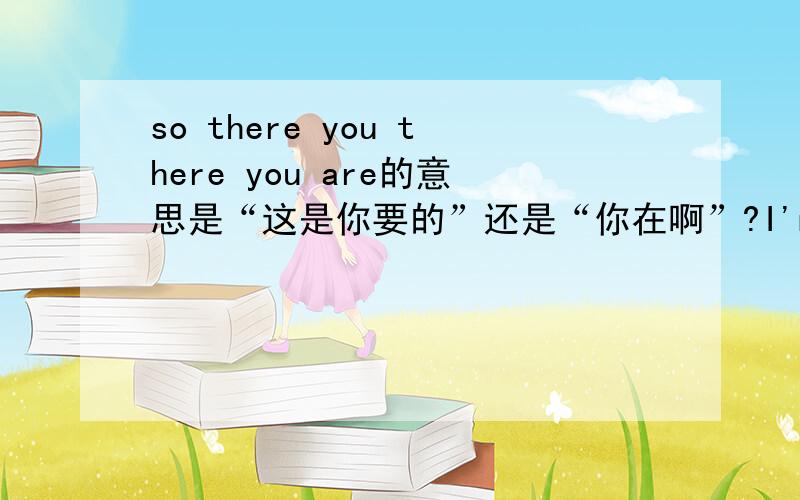 so there you there you are的意思是“这是你要的”还是“你在啊”?I'm lost