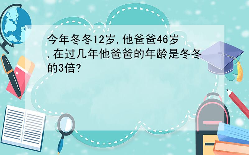 今年冬冬12岁,他爸爸46岁,在过几年他爸爸的年龄是冬冬的3倍?