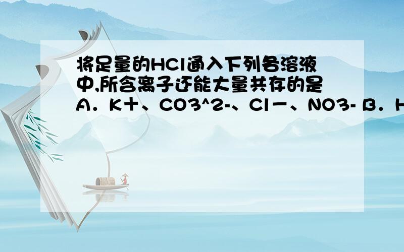 将足量的HCl通入下列各溶液中,所含离子还能大量共存的是A．K＋、CO3^2-、Cl－、NO3- B．H＋、NH4+、Al3＋、SO42- C．Na＋、S2－、OH－、SO42- D．Na＋,C6H5O－,CH3COO－,HCO32- 为什么C错