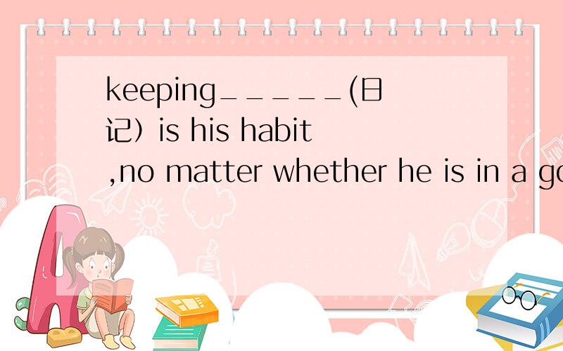 keeping_____(日记）is his habit,no matter whether he is in a good mood or a bad mood