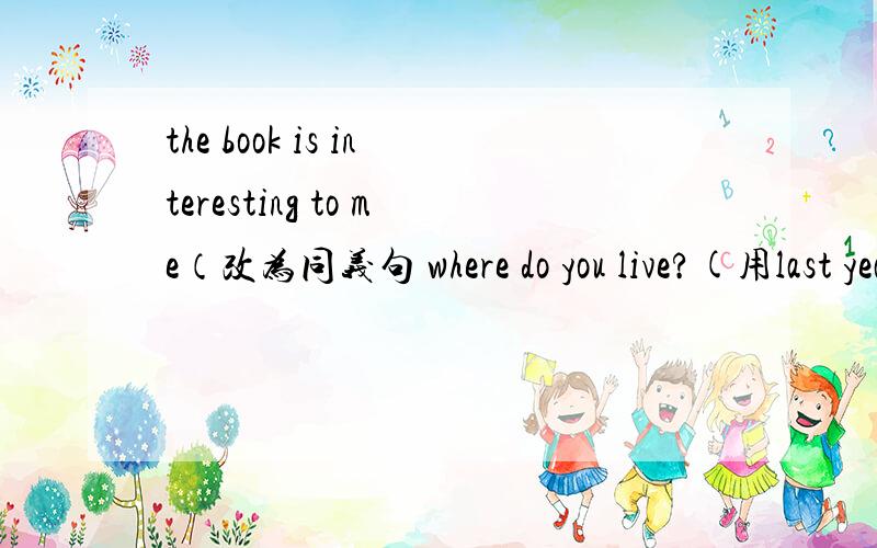 the book is interesting to me（改为同义句 where do you live?(用last year改为一般过去式)