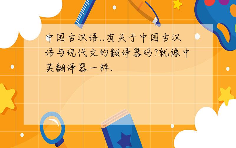 中国古汉语..有关于中国古汉语与现代文的翻译器吗?就像中英翻译器一样.