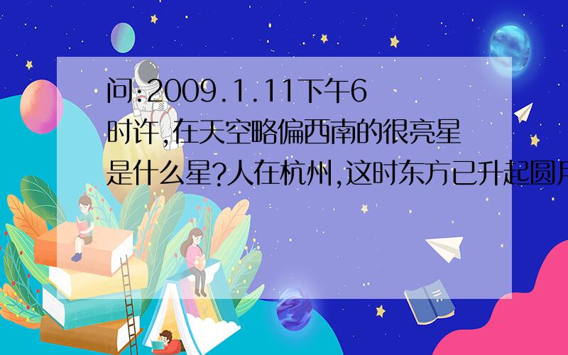 问:2009.1.11下午6时许,在天空略偏西南的很亮星是什么星?人在杭州,这时东方已升起圆月．