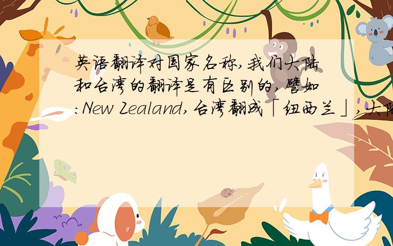 英语翻译对国家名称,我们大陆和台湾的翻译是有区别的,譬如:New Zealand,台湾翻成「纽西兰」,大陆则是「新西兰」.台湾翻译的世界各国的名称（要全部）?