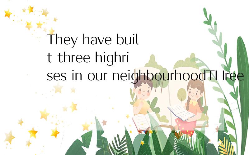 They have built three highrises in our neighbourhoodTHree highrises _______ _______ _______ in our neighbourhood打错了,改:THree highrises have _______ _______ _______ in our neighbourhood