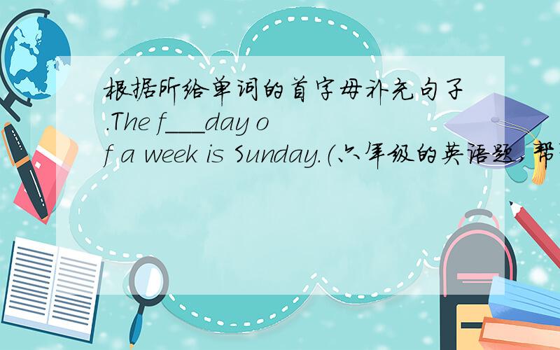 根据所给单词的首字母补充句子.The f___day of a week is Sunday.（六年级的英语题,帮帮忙吧!谢谢了!）