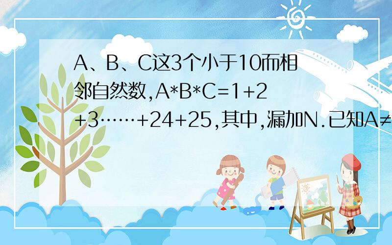 A、B、C这3个小于10而相邻自然数,A*B*C=1+2+3……+24+25,其中,漏加N.已知A≠B≠C,B=N,那么A、B、C、N各等于多少?提示：要运用推理,有那么多条件哦!我的错，应该是 多加N，不是漏加N；N≠B，而不是N