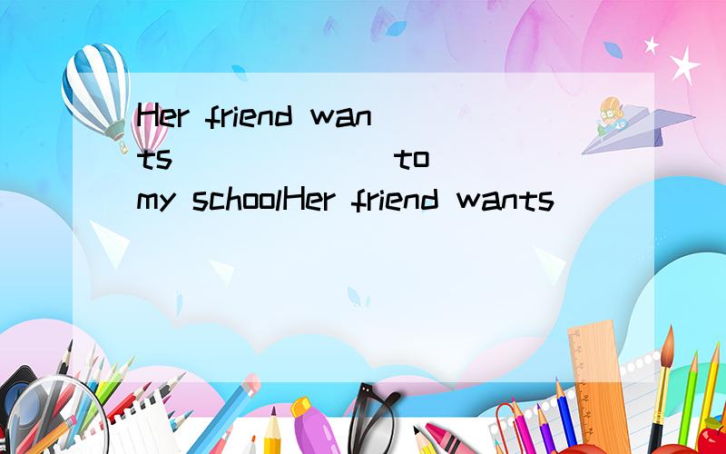 Her friend wants ( ) ( ) to my schoolHer friend wants ( ) ( ) to my school.填空.